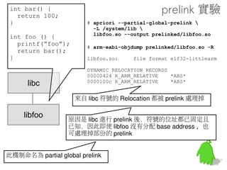 int bar() {
  return 100;
}                                               做個實驗
int foo () {
                       # apriori --locals-only 
  printf(“foo”);       --prelinkmap prelink-linux-arm.map 
  return bar();        libfoo.so --output prelinked/libfoo.so
}



    libc


                   接著對 libfoo.so 進行 prelink
   libfoo          apriori 在 out/host/linux-x86/bin/
                   prelink map 在 build/core
                   --locals-only(-l) 指定進行 local prelink
 