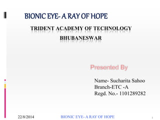 TRIDENT ACADEMY OF TECHNOLOGY
BHUBANESWAR
BIONICEYE- A RAY OF HOPE
Name- Sucharita Sahoo
Branch-ETC -A
Regd. No.- 1101289282
BIONIC EYE- A RAY OF HOPE 122/8/2014
 