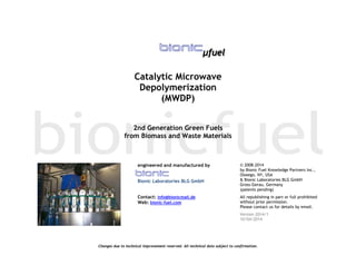 Changes due to technical improvement reserved. All technical data subject to confirmation.
µfuel
Catalytic Microwave
Depolymerization
(MWDP)
2nd Generation Green Fuels
from Biomass and Waste Materials
 
engineered and manufactured by
Bionic Laboratories BLG GmbH
Contact: info@bionicmail.de
Web: bionic-fuel.com
© 2008-2014
by Bionic Fuel Knowledge Partners Inc.,
Oswego, NY, USA
& Bionic Laboratories BLG GmbH
Gross-Gerau, Germany
(patents pending)
All republishing in part or full prohibited
without prior permission.
Please contact us for details by email.
Version 2014/1
10/04/2014
 