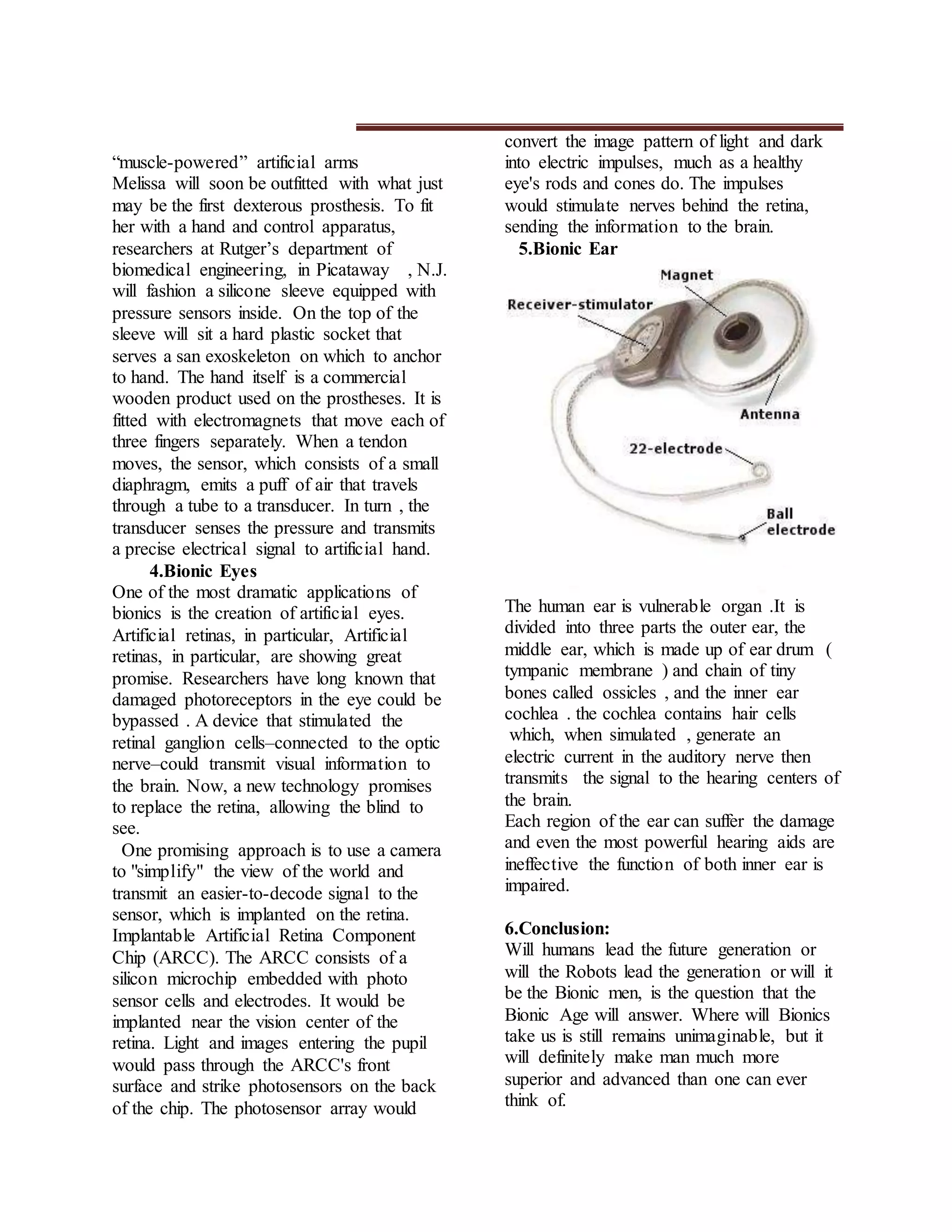 “muscle-powered” artificial arms
Melissa will soon be outfitted with what just
may be the first dexterous prosthesis. To fit
her with a hand and control apparatus,
researchers at Rutger’s department of
biomedical engineering, in Picataway , N.J.
will fashion a silicone sleeve equipped with
pressure sensors inside. On the top of the
sleeve will sit a hard plastic socket that
serves a san exoskeleton on which to anchor
to hand. The hand itself is a commercial
wooden product used on the prostheses. It is
fitted with electromagnets that move each of
three fingers separately. When a tendon
moves, the sensor, which consists of a small
diaphragm, emits a puff of air that travels
through a tube to a transducer. In turn , the
transducer senses the pressure and transmits
a precise electrical signal to artificial hand.
4.Bionic Eyes
One of the most dramatic applications of
bionics is the creation of artificial eyes.
Artificial retinas, in particular, Artificial
retinas, in particular, are showing great
promise. Researchers have long known that
damaged photoreceptors in the eye could be
bypassed . A device that stimulated the
retinal ganglion cells–connected to the optic
nerve–could transmit visual information to
the brain. Now, a new technology promises
to replace the retina, allowing the blind to
see.
One promising approach is to use a camera
to "simplify" the view of the world and
transmit an easier-to-decode signal to the
sensor, which is implanted on the retina.
Implantable Artificial Retina Component
Chip (ARCC). The ARCC consists of a
silicon microchip embedded with photo
sensor cells and electrodes. It would be
implanted near the vision center of the
retina. Light and images entering the pupil
would pass through the ARCC's front
surface and strike photosensors on the back
of the chip. The photosensor array would
convert the image pattern of light and dark
into electric impulses, much as a healthy
eye's rods and cones do. The impulses
would stimulate nerves behind the retina,
sending the information to the brain.
5.Bionic Ear
The human ear is vulnerable organ .It is
divided into three parts the outer ear, the
middle ear, which is made up of ear drum (
tympanic membrane ) and chain of tiny
bones called ossicles , and the inner ear
cochlea . the cochlea contains hair cells
which, when simulated , generate an
electric current in the auditory nerve then
transmits the signal to the hearing centers of
the brain.
Each region of the ear can suffer the damage
and even the most powerful hearing aids are
ineffective the function of both inner ear is
impaired.
6.Conclusion:
Will humans lead the future generation or
will the Robots lead the generation or will it
be the Bionic men, is the question that the
Bionic Age will answer. Where will Bionics
take us is still remains unimaginable, but it
will definitely make man much more
superior and advanced than one can ever
think of.
 