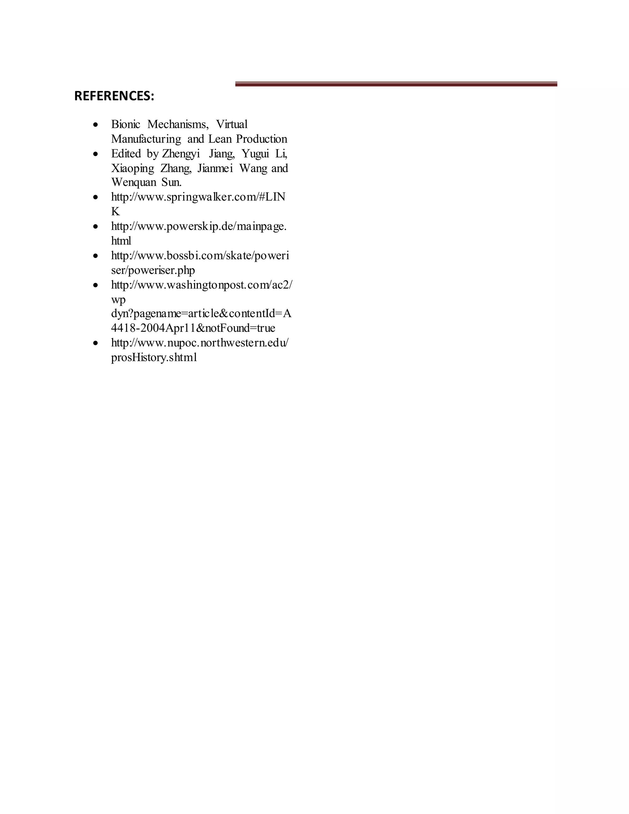 REFERENCES:
 Bionic Mechanisms, Virtual
Manufacturing and Lean Production
 Edited by Zhengyi Jiang, Yugui Li,
Xiaoping Zhang, Jianmei Wang and
Wenquan Sun.
 http://www.springwalker.com/#LIN
K
 http://www.powerskip.de/mainpage.
html
 http://www.bossbi.com/skate/poweri
ser/poweriser.php
 http://www.washingtonpost.com/ac2/
wp
dyn?pagename=article&contentId=A
4418-2004Apr11&notFound=true
 http://www.nupoc.northwestern.edu/
prosHistory.shtml
 