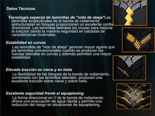 Datos Técnicos Tecnología especial de laminillas de "nido de abeja" Las laminillas longitudinales de la banda de rodamiento estructuradas en bloques proporcionan un excelente confort direccional. Las laminillas laterales los cruzan para mejorar la tracción dando la máxima seguridad en calzadas de características invernales.    Estabilidad en curvas Las laminillas de "nido de abeja" generan mayor agarre que las laminillas convencionales cuando se producen las fuerzas laterales en curvas y además permiten una mayor estabilidad. Elevada tracción en nieve y en hielo La flexibilidad de los bloques de la banda de rodamiento, combinado con las laminillas laterales, producen una excelente tracción sobre nieve y sobre hielo.   Excelente seguridad frente al aquaplaning La forma direccional en V de la banda de rodamiento ofrece una evacuación de agua rápida y permite una reducción del riesgo en situaciones de aquaplaning. 