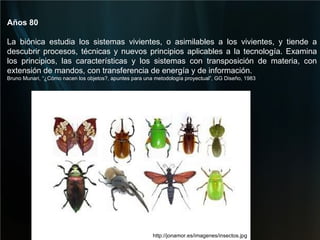 http://jonamor.es/imagenes/insectos.jpg Años 80        La biónica estudia los sistemas vivientes, o asimilables a los vivientes, y tiende a descubrir procesos, técnicas y nuevos principios aplicables a la tecnología. Examina los principios, las características y los sistemas con transposición de materia, con extensión de mandos, con transferencia de energía y de información.        Bruno Munari, “¿Cómo nacen los objetos?, apuntes para una metodología proyectual”, GG Diseño, 1983   