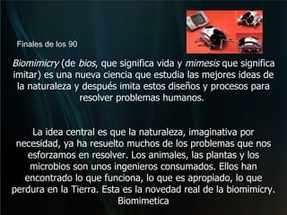 Biomimicry  (de  bios , que significa vida y  mimesis  que significa imitar) es una nueva ciencia que estudia las mejores ideas de la naturaleza y después imita estos diseños y procesos para resolver problemas humanos.  La idea central es que la naturaleza, imaginativa por necesidad, ya ha resuelto muchos de los problemas que nos esforzamos en resolver. Los animales, las plantas y los microbios son unos ingenieros consumados. Ellos han encontrado lo que funciona, lo que es apropiado, lo que perdura en la Tierra. Esta es la novedad real de la biomimicry. Biomimetica Finales de los 90 