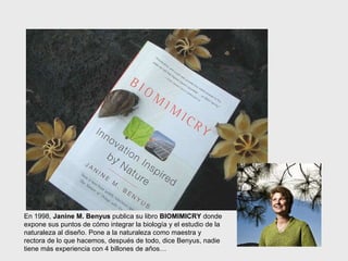 En 1998,  Janine M. Benyus  publica su libro  BIOMIMICRY  donde expone sus puntos de cómo integrar la biología y el estudio de la naturaleza al diseño. Pone a la naturaleza como maestra y rectora de lo que hacemos, después de todo, dice Benyus, nadie tiene más experiencia con 4 billones de años… 