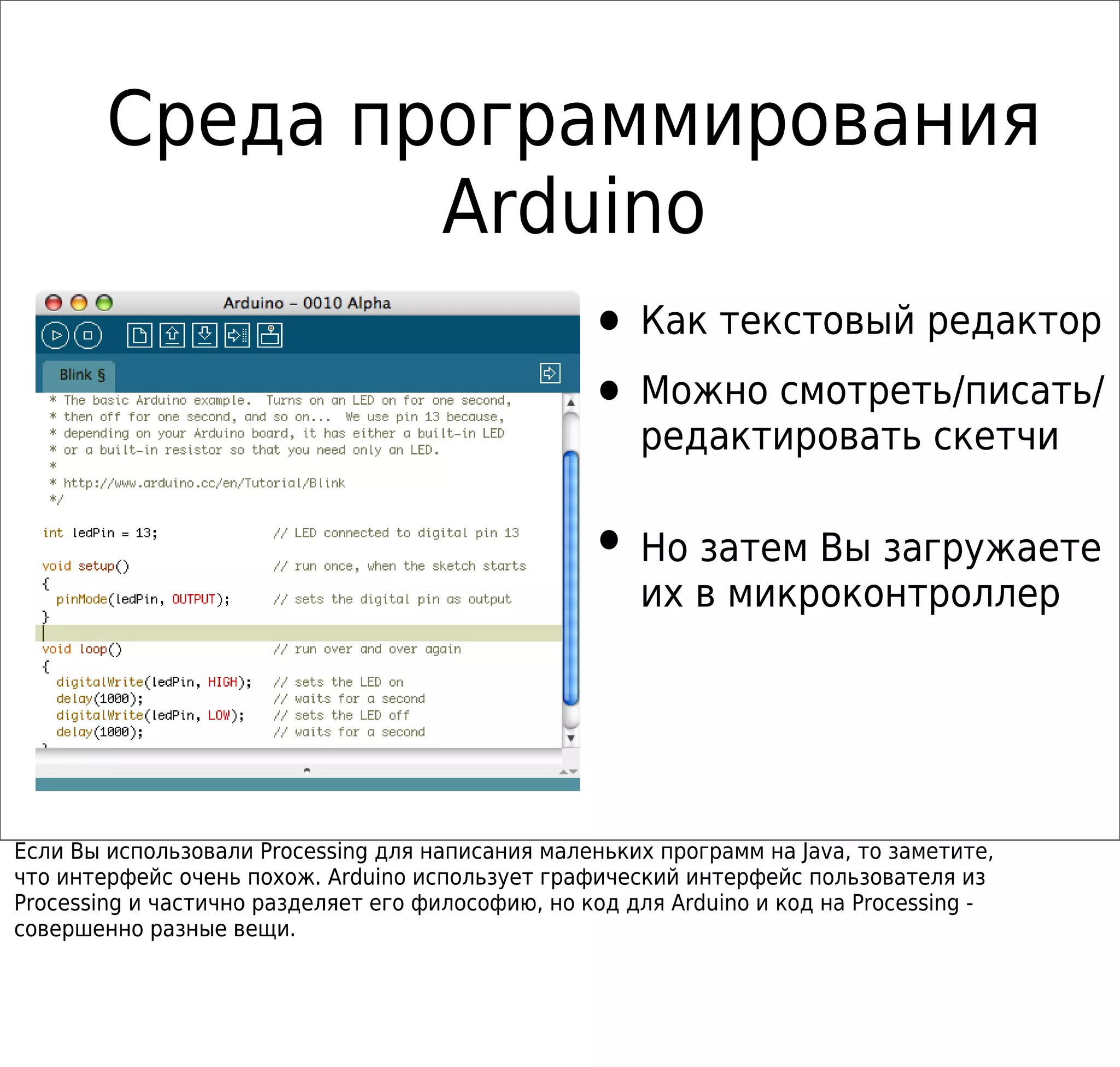 Среда программирования
Arduino
• Как текстовый редактор
• Можно смотреть/писать/
редактировать скетчи
• Но затем Вы загружаете
их в микроконтроллер
Если Вы использовали Processing для написания маленьких программ на Java, то заметите,
что интерфейс очень похож. Arduino использует графический интерфейс пользователя из
Processing и частично разделяет его философию, но код для Arduino и код на Processing -
совершенно разные вещи.
 