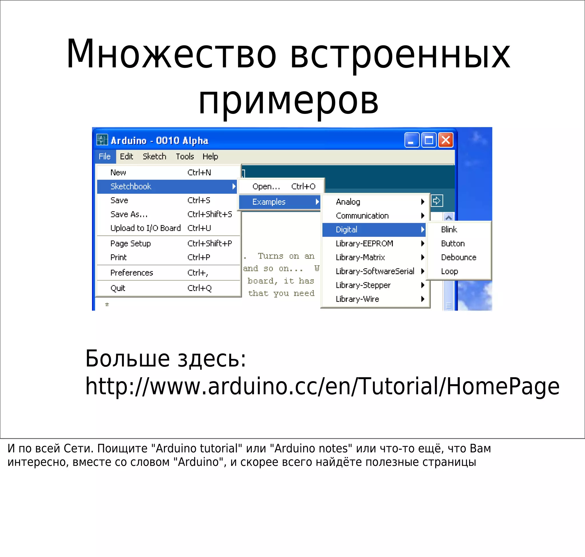 Множество встроенных
примеров
Больше здесь:
http://www.arduino.cc/en/Tutorial/HomePage
И по всей Сети. Поищите "Arduino tutorial" или "Arduino notes" или что-то ещё, что Вам
интересно, вместе со словом "Arduino", и скорее всего найдёте полезные страницы
 