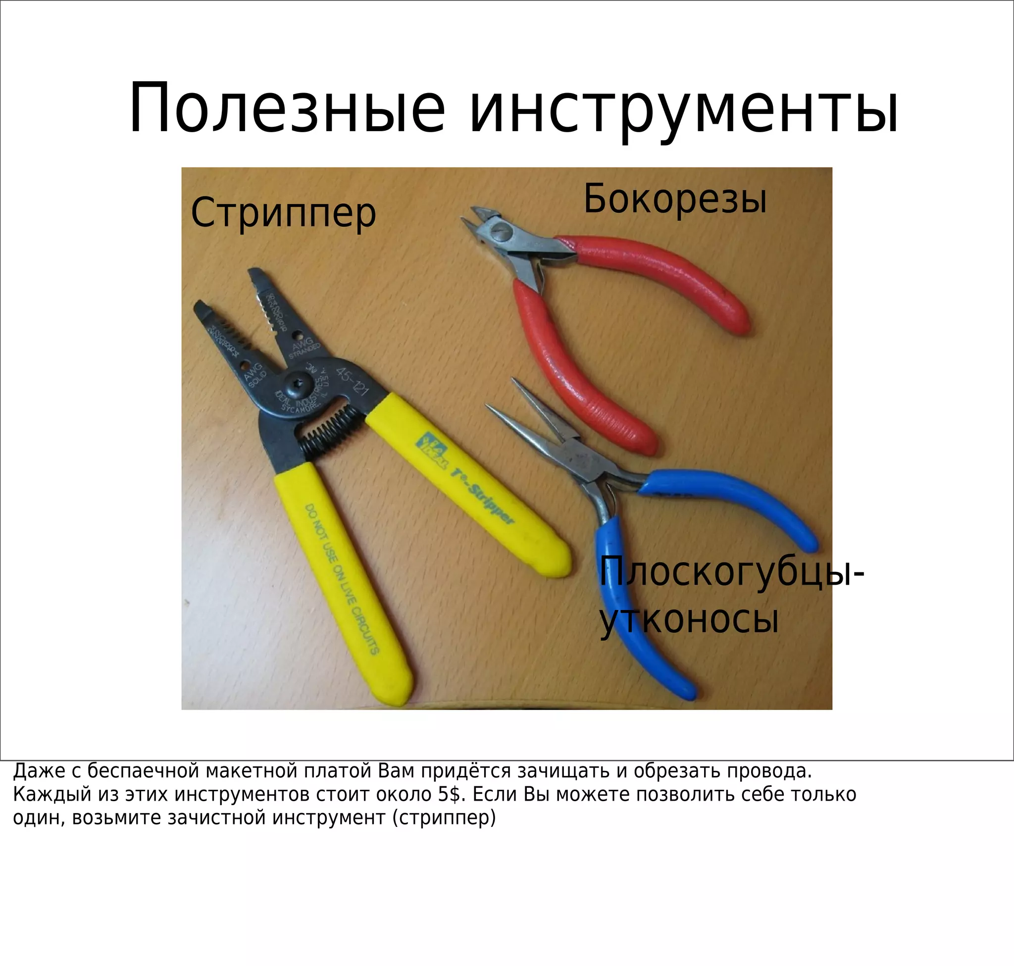 Полезные инструменты
Бокорезы
Плоскогубцы-
утконосы
Стриппер
Даже с беспаечной макетной платой Вам придётся зачищать и обрезать провода.
Каждый из этих инструментов стоит около 5$. Если Вы можете позволить себе только
один, возьмите зачистной инструмент (стриппер)
 