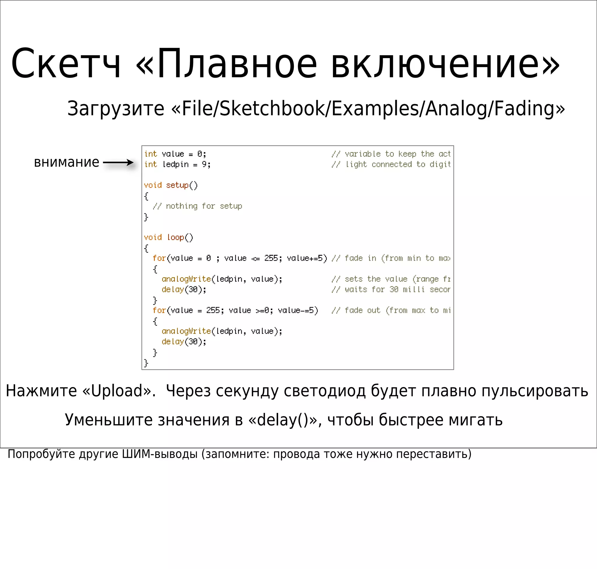 Скетч «Плавное включение»
Загрузите «File/Sketchbook/Examples/Analog/Fading»
Нажмите «Upload». Через секунду светодиод будет плавно пульсировать
Уменьшите значения в «delay()», чтобы быстрее мигать
внимание
Попробуйте другие ШИМ-выводы (запомните: провода тоже нужно переставить)
 