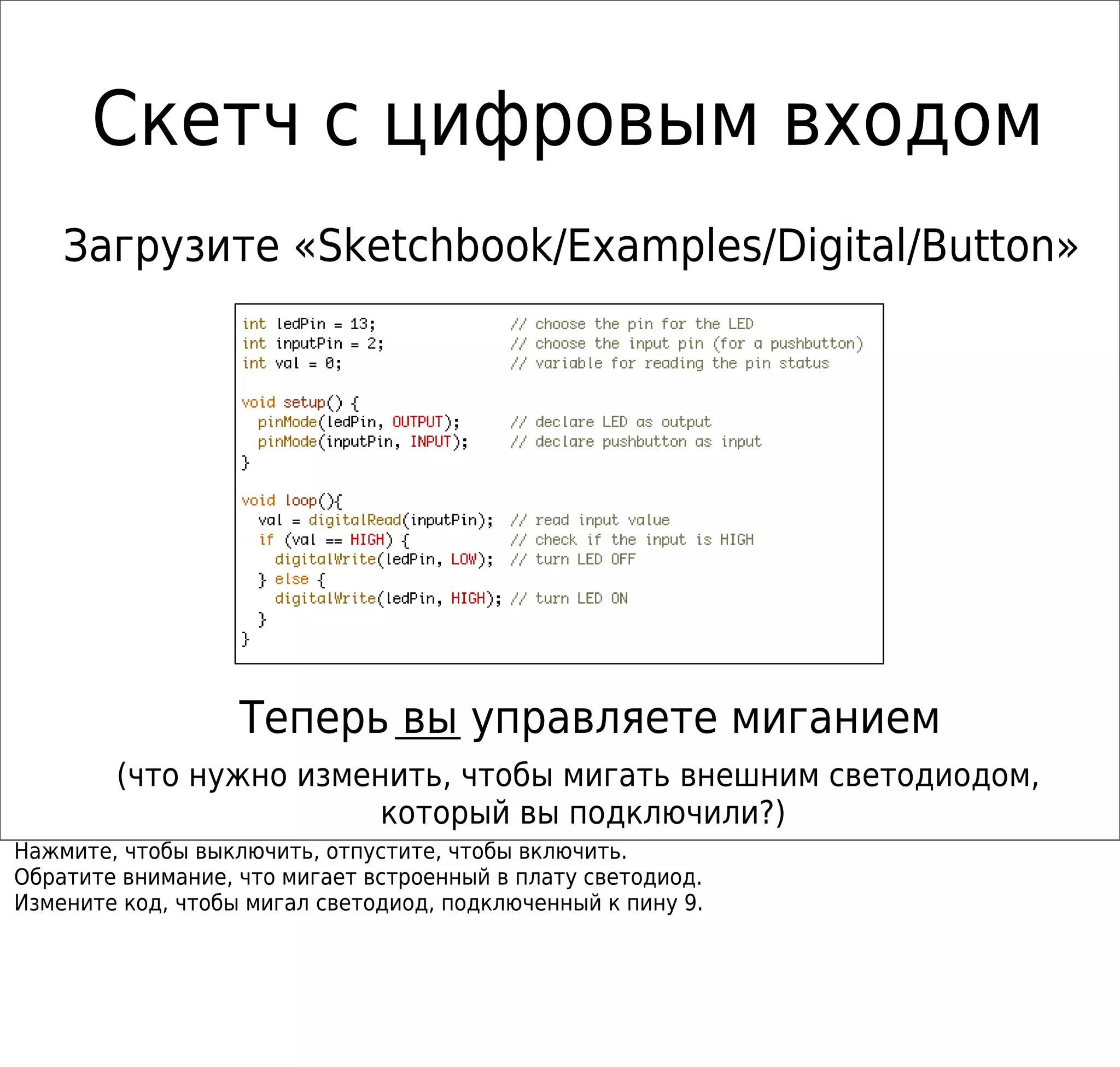 Скетч с цифровым входом
Теперь вы управляете миганием
Загрузите «Sketchbook/Examples/Digital/Button»
(что нужно изменить, чтобы мигать внешним светодиодом,
который вы подключили?)
Нажмите, чтобы выключить, отпустите, чтобы включить.
Обратите внимание, что мигает встроенный в плату светодиод.
Измените код, чтобы мигал светодиод, подключенный к пину 9.
 