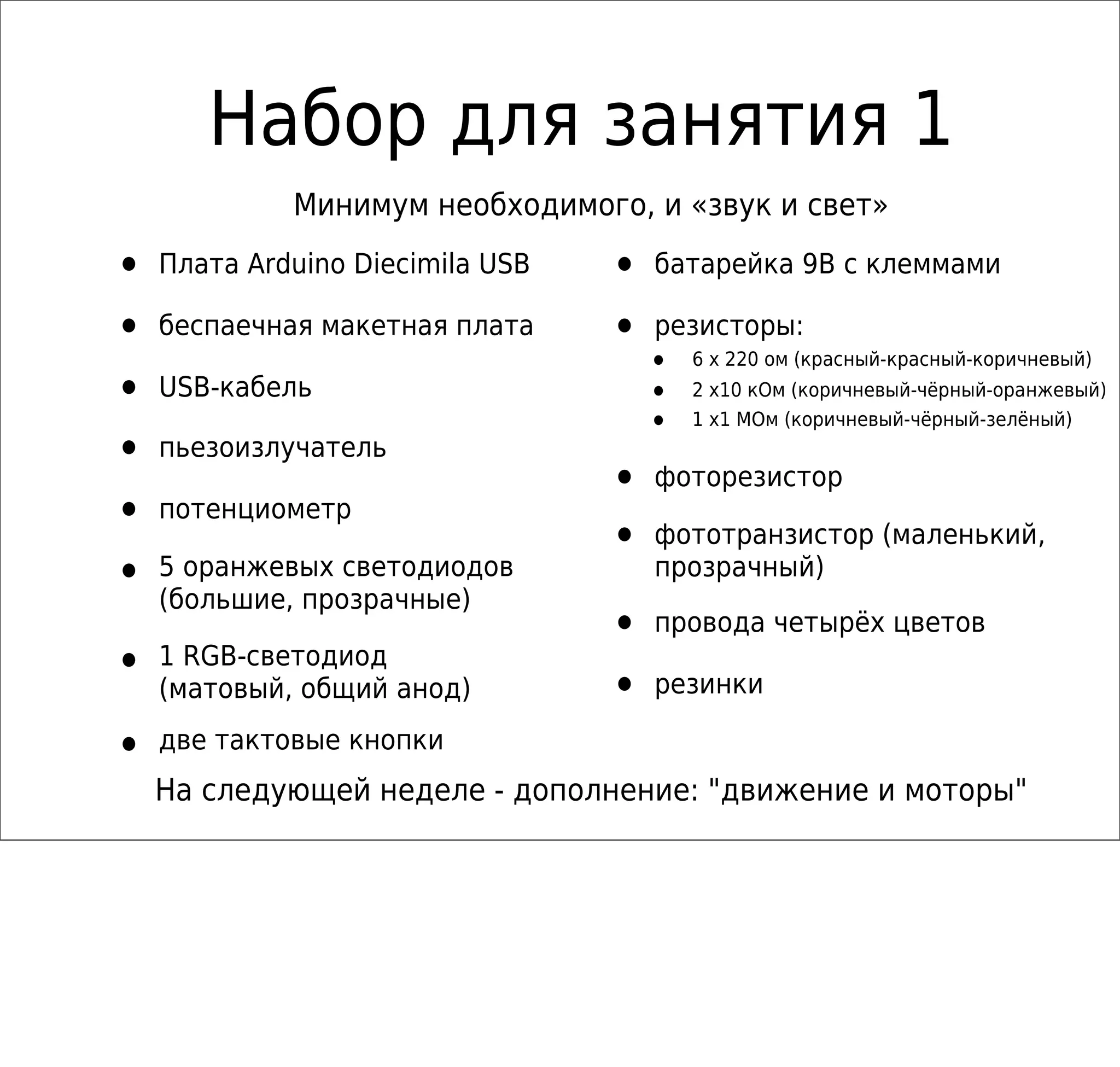 Набор для занятия 1
• Плата Arduino Diecimila USB
• беспаечная макетная плата
• USB-кабель
• пьезоизлучатель
• потенциометр
• 5 оранжевых светодиодов
(большие, прозрачные)
• 1 RGB-светодиод
(матовый, общий анод)
• две тактовые кнопки
• батарейка 9В с клеммами
• резисторы:
• 6 x 220 ом (красный-красный-коричневый)
• 2 x10 кОм (коричневый-чёрный-оранжевый)
• 1 x1 MОм (коричневый-чёрный-зелёный)
• фоторезистор
• фототранзистор (маленький,
прозрачный)
• провода четырёх цветов
• резинки
На следующей неделе - дополнение: "движение и моторы"
Минимум необходимого, и «звук и свет»
 