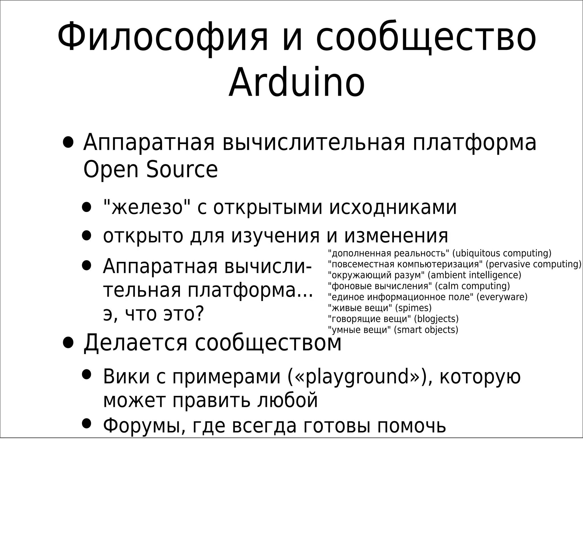Философия и сообщество
Arduino
•Аппаратная вычислительная платформа
Open Source
• "железо" с открытыми исходниками
• открыто для изучения и изменения
• Аппаратная вычисли-
тельная платформа...
э, что это?
"дополненная реальность" (ubiquitous computing)
"повсеместная компьютеризация" (pervasive computing)
"окружающий разум" (ambient intelligence)
"фоновые вычисления" (calm computing)
"единое информационное поле" (everyware)
"живые вещи" (spimes)
"говорящие вещи" (blogjects)
"умные вещи" (smart objects)
•Делается сообществом
• Вики с примерами («playground»), которую
может править любой
• Форумы, где всегда готовы помочь
 