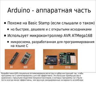 Аrduino - аппаратная часть
•Похоже на Basic Stamp (если слышали о таком)
• но быстрее, дешевле и с открытыми исходниками
•Использует микроконтроллер AVR ATMega168
• микросхема, разработанная для программирования
на языке C
Разработчики AVR специально оптимизировали регистры и набор инструкций так, чтобы
программы на C компилировались для неё эффективно. Это большое преимущество в
сравнении с прошлыми моделями микроконтроллеров, в которых программы на С были
почти всегда менее эффективны, чем вручную закодированные на варианте ассемблера
 