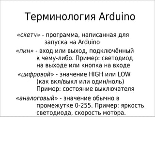 Терминология Arduino
«скетч» - программа, написанная для
запуска на Arduino
«пин» - вход или выход, подключённый
к чему-либо. Пример: светодиод
на выходе или кнопка на входе
«цифровой» - значение HIGH или LOW
(как вкл/выкл или один/ноль)
Пример: состояние выключателя
«аналоговый» - значение обычно в
промежутке 0-255. Пример: яркость
светодиода, скорость мотора.
 