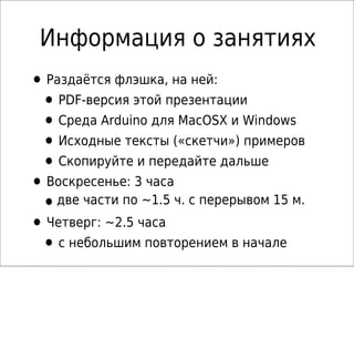 Информация о занятиях
• Раздаётся флэшка, на ней:
• PDF-версия этой презентации
• Среда Arduino для MacOSX и Windows
• Исходные тексты («скетчи») примеров
• Скопируйте и передайте дальше
• Воскресенье: 3 часа
•две части по ~1.5 ч. с перерывом 15 м.
• Четверг: ~2.5 часа
• с небольшим повторением в начале
 