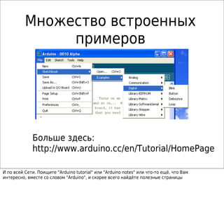 Множество встроенных
примеров
Больше здесь:
http://www.arduino.cc/en/Tutorial/HomePage
И по всей Сети. Поищите "Arduino tutorial" или "Arduino notes" или что-то ещё, что Вам
интересно, вместе со словом "Arduino", и скорее всего найдёте полезные страницы
 
