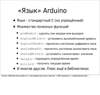 «Язык» Arduino
• Язык - стандартный C (но упрощённый)
• Множество полезных функций
• pinMode() - сделать пин входом или выходом
• digitalWrite()– установить высокий/низкий уровень
• digitalRead() - прочитать состояние цифрового пина
• analogRead() - прочитать состояние аналогового пина
• analogWrite() - установить «аналоговое» значение
• delay() - подождать определённое время
• millis() - получить текущее время
• И многие другие. Плюс ещё в библиотеках
Также: библиотека работы с последовательным портом, с ЖК-экраном, с сервомашинкой...
 