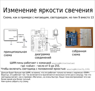 Изменение яркости свечения
диаграмма
соединений
принципиальная
схема
собранная
схема
ШИМ-пины работают с командой analogWrite(value)
Чтобы включить светодиод с половинной яркостью: analogWrite(9,128)
Схема, как в примере с мигающим, светодиодом, но пин 9 вместо 13
Arduinoплата
« »земля
9пин
« »земля
резистор
светодиод
где «value» - число от 0 до 255.
Дальше будет больше про ШИМ, но важно, что это работает только на пинах с надписью «PWM».
Вкратце, это работает так: ток включается и выключается несколько сотен раз в секунду. Так что
светодиод мигает, как в примере «Мигалка», но очень быстро. Наши глаза воспринимают его как
более яркий или более тусклый.
Нам нужно собрать эту схему.
220резистор ом
( , ,красный красный
)коричневый
плоскаясторона
 