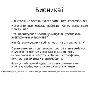 Бионика?
Электронные органы чувств заменяют человеческие?
Искусственные "мышцы" работают как естественные?
Или лучше?
Что, недоступное человеку, могут почувствовать
электронные устройства?
Как бы вы улучшили себя с новыми возможностями?
В этих занятиях при помощи простой платы Arduino
изучаются входные и выходные компоненты,
используемые в роботах, мобильных телефонах,
компьютерных играх и автомобилях.
Ваши устройства наблюдают за вами и отвечают вам -
знайте их слабые места на случай восстания машин.
В худшем случае, вы хотя бы сможете выдать себя за своего, обклеив тело платами Arduino.
 