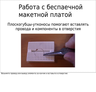 Работа с беспаечной
макетной платой
Плоскогубцы-утконосы помогают вставлять
провода и компоненты в отверстия
Возьмите провод или вывод элемента за кончик и вставьте в отверстие
 