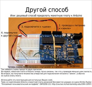 Другой способ
1. резинка
Или: дешевый способ приделать макетную плату к Arduino
2. провода к питанию
и «земле»
3. подключите к «шине»
4. перемычки
к другой стороне
Теперь схема подключена к «питанию» и «земле»
Так собирать схемы проще по двум причинам:
Во-первых, макетная плата и Arduino теперь тесно связаны, так что у проводов меньше шанс выпасть.
Во-вторых, вы получаете множество отверстий для подключения питания и "земли", а обычно
их нужно очень много.
Используйте эту конструкцию для остальных Ваших схем.
Трюк со скреплением Arduino и макетной платы резинкой бессовестно украден из курса Kimiko Ryokai
"Осязаемый пользовательский интерфейс" (INFO290-13): http://courses.ischool.berkeley.edu/i290-13/f07/
 