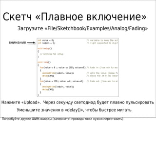 Скетч «Плавное включение»
Загрузите «File/Sketchbook/Examples/Analog/Fading»
Нажмите «Upload». Через секунду светодиод будет плавно пульсировать
Уменьшите значения в «delay()», чтобы быстрее мигать
внимание
Попробуйте другие ШИМ-выводы (запомните: провода тоже нужно переставить)
 