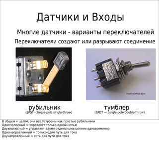 Датчики и Входы
рубильник тумблер
(SPST - Single-pole single-throw) (SPDT — Single-pole double-throw)
Переключатели создают или разрывают соединение
Многие датчики - варианты переключателей
В общем и целом, они все устроены как простые рубильники
Однополюсный = управляет только одной цепью
Двухполюсный = управляет двумя отдельными цепями одновременно
Однонаправленный = только один путь для тока
Двунаправленный = есть два пути для тока
 