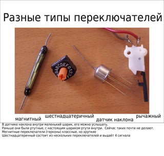 Разные типы переключателей
магнитный датчик наклона
рычажныйшестнадцатеричный
В датчике наклона внутри маленький шарик, его можно услышать.
Раньше они были ртутные, с настоящим шариком ртути внутри. Сейчас таких почти не делают.
Мегнитные переключатели (герконы) классные, но хрупкие
Шестнадцатеричный состоит из нескольких переключателей и выдаёт 4 сигнала
 
