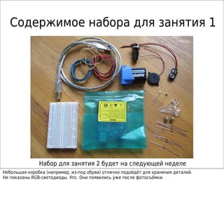 Содержимое набора для занятия 1
Набор для занятия 2 будет на следующей неделе
Небольшая коробка (например, из-под обуви) отлично подойдёт для хранения деталей.
Не показаны RGB-светодиоды. Упс. Они появились уже после фотосъёмки.
 