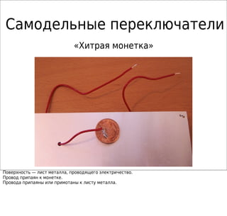 Самодельные переключатели
«Хитрая монетка»
Поверхность — лист металла, проводящего электричество.
Провод припаян к монетке.
Провода припаяны или примотаны к листу металла.
 