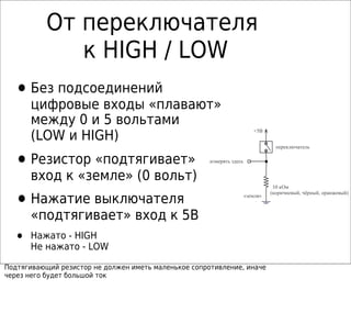 От переключателя
к HIGH / LOW
•Без подсоединений
цифровые входы «плавают»
между 0 и 5 вольтами
(LOW и HIGH)
•Резистор «подтягивает»
вход к «земле» (0 вольт)
•Нажатие выключателя
«подтягивает» вход к 5В
• Нажато - HIGH
Не нажато - LOW
Подтягивающий резистор не должен иметь маленькое сопротивление, иначе
через него будет большой ток
переключатель
«земля»
измерять здесь
+5В
10 кОм
(коричневый, чёрный, оранжевый)
 