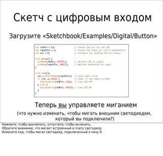 Скетч с цифровым входом
Теперь вы управляете миганием
Загрузите «Sketchbook/Examples/Digital/Button»
(что нужно изменить, чтобы мигать внешним светодиодом,
который вы подключили?)
Нажмите, чтобы выключить, отпустите, чтобы включить.
Обратите внимание, что мигает встроенный в плату светодиод.
Измените код, чтобы мигал светодиод, подключенный к пину 9.
 