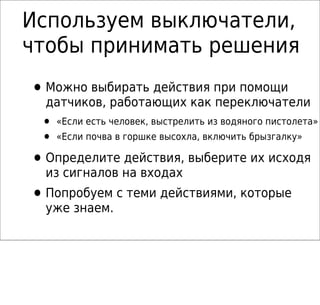 Используем выключатели,
чтобы принимать решения
•Можно выбирать действия при помощи
датчиков, работающих как переключатели
• «Если есть человек, выстрелить из водяного пистолета»
• «Если почва в горшке высохла, включить брызгалку»
•Определите действия, выберите их исходя
из сигналов на входах
•Попробуем с теми действиями, которые
уже знаем.
 
