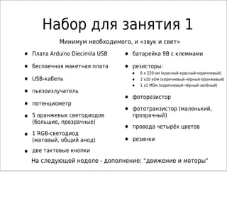 Набор для занятия 1
• Плата Arduino Diecimila USB
• беспаечная макетная плата
• USB-кабель
• пьезоизлучатель
• потенциометр
• 5 оранжевых светодиодов
(большие, прозрачные)
• 1 RGB-светодиод
(матовый, общий анод)
• две тактовые кнопки
• батарейка 9В с клеммами
• резисторы:
• 6 x 220 ом (красный-красный-коричневый)
• 2 x10 кОм (коричневый-чёрный-оранжевый)
• 1 x1 MОм (коричневый-чёрный-зелёный)
• фоторезистор
• фототранзистор (маленький,
прозрачный)
• провода четырёх цветов
• резинки
На следующей неделе - дополнение: "движение и моторы"
Минимум необходимого, и «звук и свет»
 