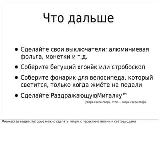Что дальше
•Сделайте свои выключатели: алюминиевая
фольга, монетки и т.д.
•Соберите бегущий огонёк или стробоскоп
•Соберите фонарик для велосипеда, который
светится, только когда жмёте на педали
•Сделайте РаздражающуюМигалку™
(сверк-сверк-сверк, стоп.... сверк-сверк-сверк)
Множество вещей, которые можно сделать только с переключателями и светодиодами
 