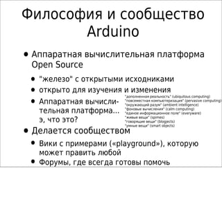 Философия и сообщество
Arduino
•Аппаратная вычислительная платформа
Open Source
• "железо" с открытыми исходниками
• открыто для изучения и изменения
• Аппаратная вычисли-
тельная платформа...
э, что это?
"дополненная реальность" (ubiquitous computing)
"повсеместная компьютеризация" (pervasive computing)
"окружающий разум" (ambient intelligence)
"фоновые вычисления" (calm computing)
"единое информационное поле" (everyware)
"живые вещи" (spimes)
"говорящие вещи" (blogjects)
"умные вещи" (smart objects)
•Делается сообществом
• Вики с примерами («playground»), которую
может править любой
• Форумы, где всегда готовы помочь
 