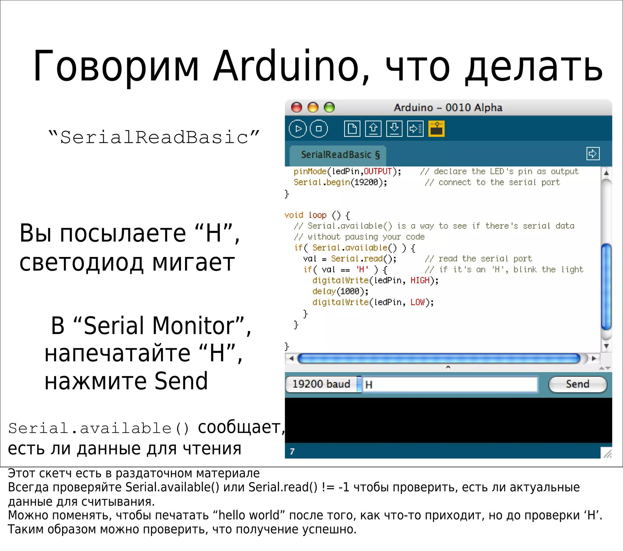 Говорим Arduino, что делать
“SerialReadBasic”
Вы посылаете “H”,
светодиод мигает
В “Serial Monitor”,
напечатайте “H”,
нажмите Send
Serial.available() сообщает,
есть ли данные для чтения
Этот скетч есть в раздаточном материале
Всегда проверяйте Serial.available() или Serial.read() != -1 чтобы проверить, есть ли актуальные
данные для считывания.
Можно поменять, чтобы печатать “hello world” после того, как что-то приходит, но до проверки ‘H’.
Таким образом можно проверить, что получение успешно.
 