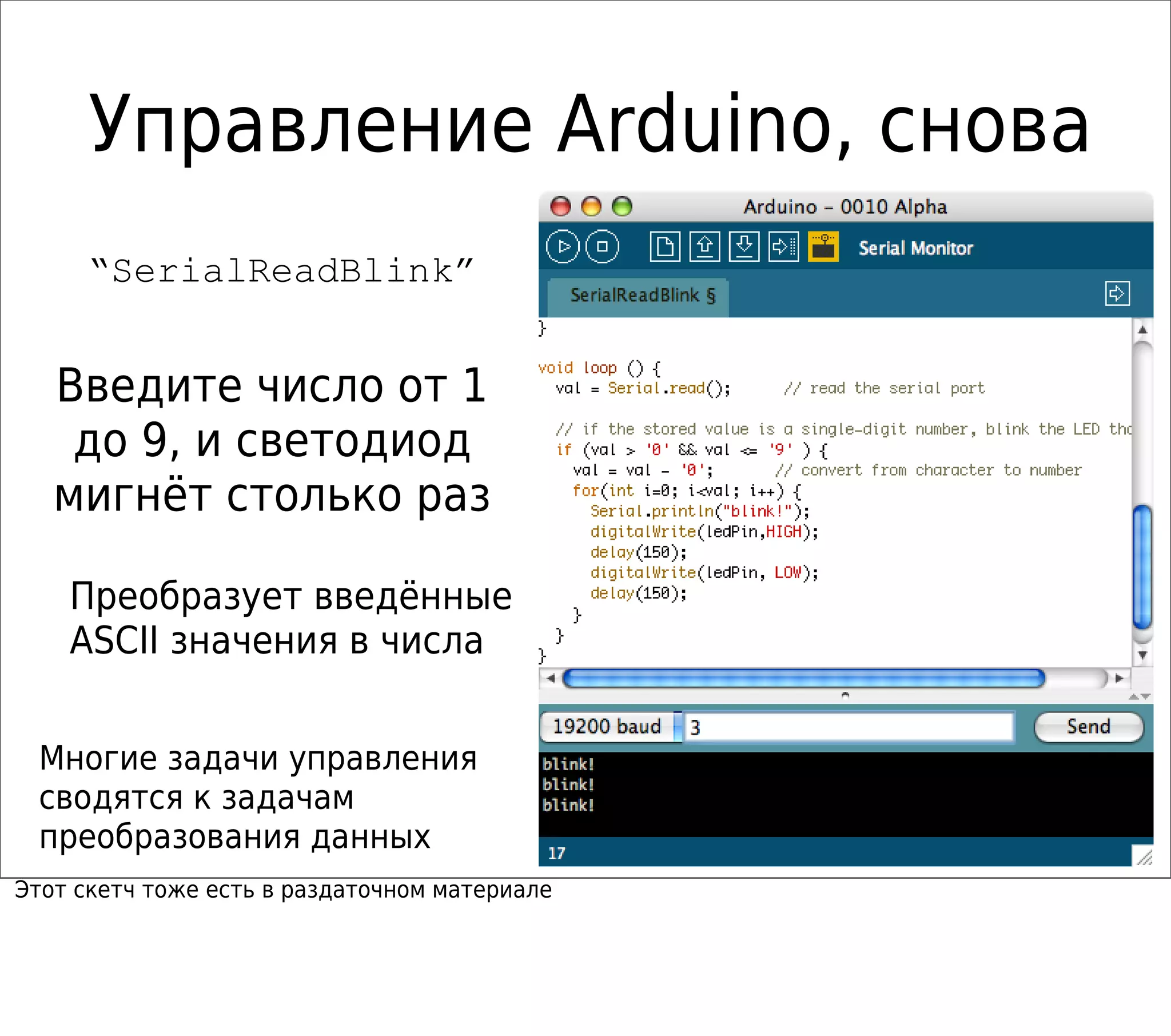 Управление Arduino, снова
“SerialReadBlink”
Многие задачи управления
сводятся к задачам
преобразования данных
Введите число от 1
до 9, и светодиод
мигнёт столько раз
Преобразует введённые
ASCII значения в числа
Этот скетч тоже есть в раздаточном материале
 