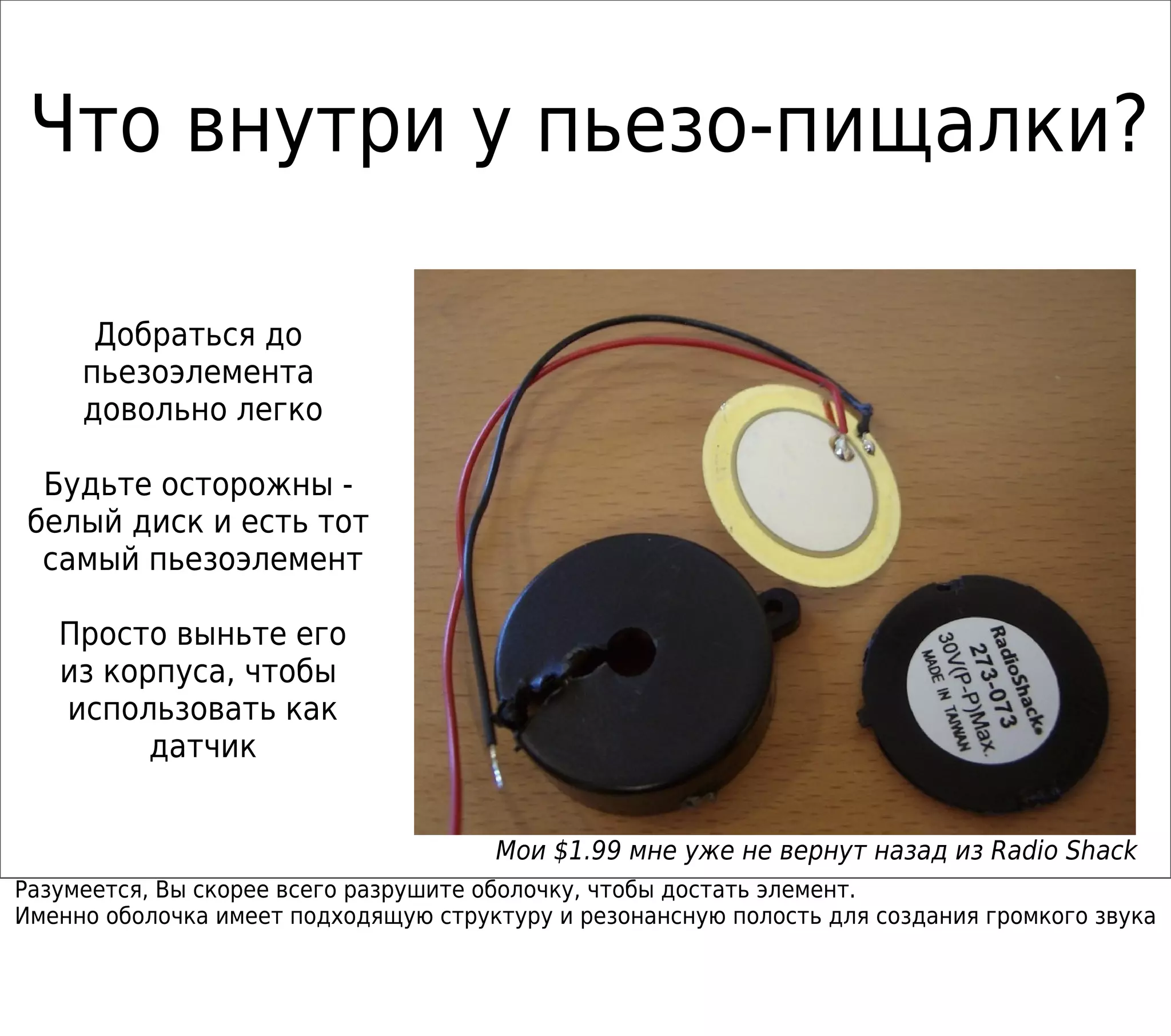 Что внутри у пьезо-пищалки?
Добраться до
пьезоэлемента
довольно легко
Будьте осторожны -
белый диск и есть тот
самый пьезоэлемент
Просто выньте его
из корпуса, чтобы
использовать как
датчик
Мои $1.99 мне уже не вернут назад из Radio Shack
Разумеется, Вы скорее всего разрушите оболочку, чтобы достать элемент.
Именно оболочка имеет подходящую структуру и резонансную полость для создания громкого звука
 