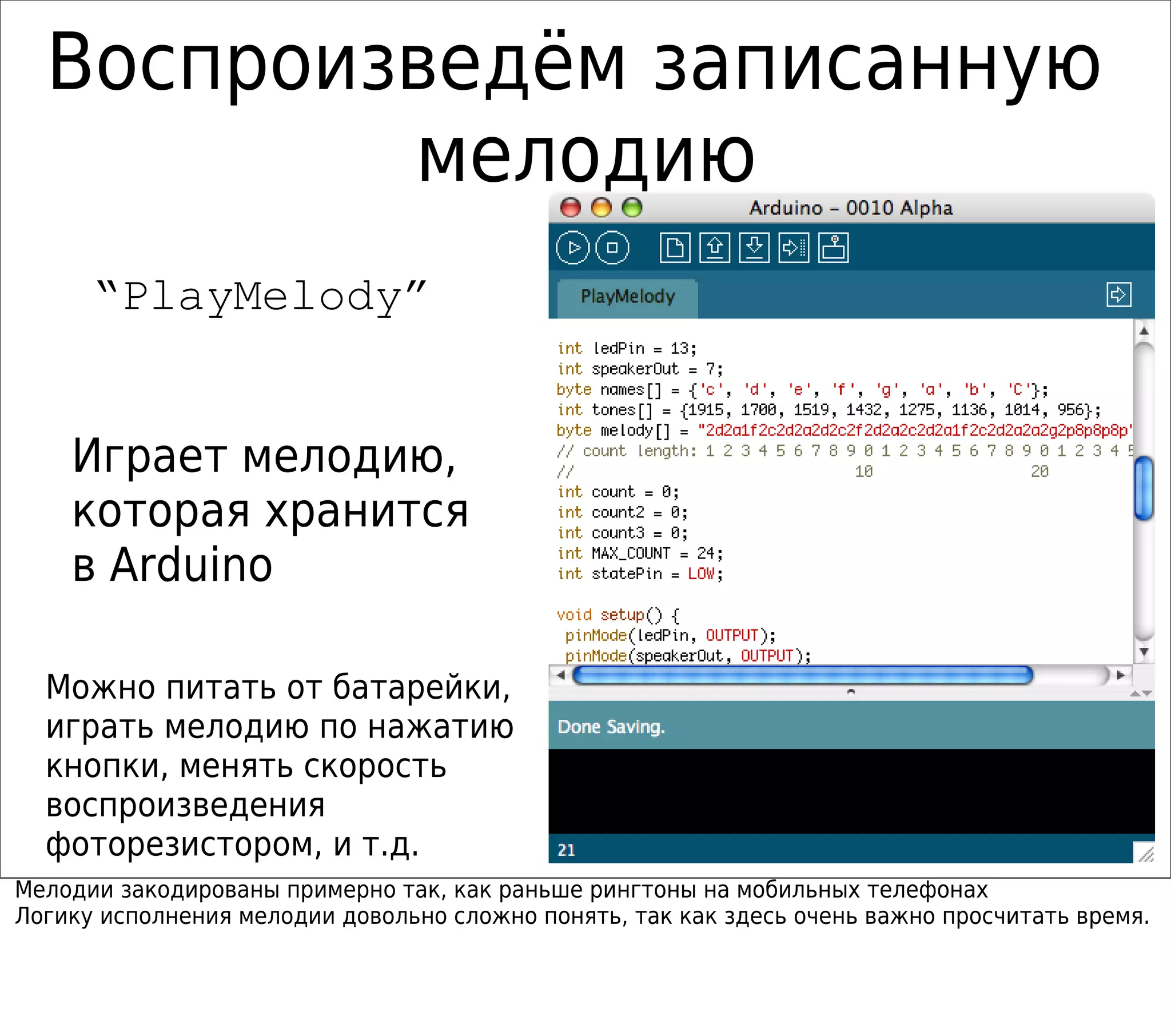 Воспроизведём записанную
мелодию
“PlayMelody”
Играет мелодию,
которая хранится
в Arduino
Можно питать от батарейки,
играть мелодию по нажатию
кнопки, менять скорость
воспроизведения
фоторезистором, и т.д.
Мелодии закодированы примерно так, как раньше рингтоны на мобильных телефонах
Логику исполнения мелодии довольно сложно понять, так как здесь очень важно просчитать время.
 