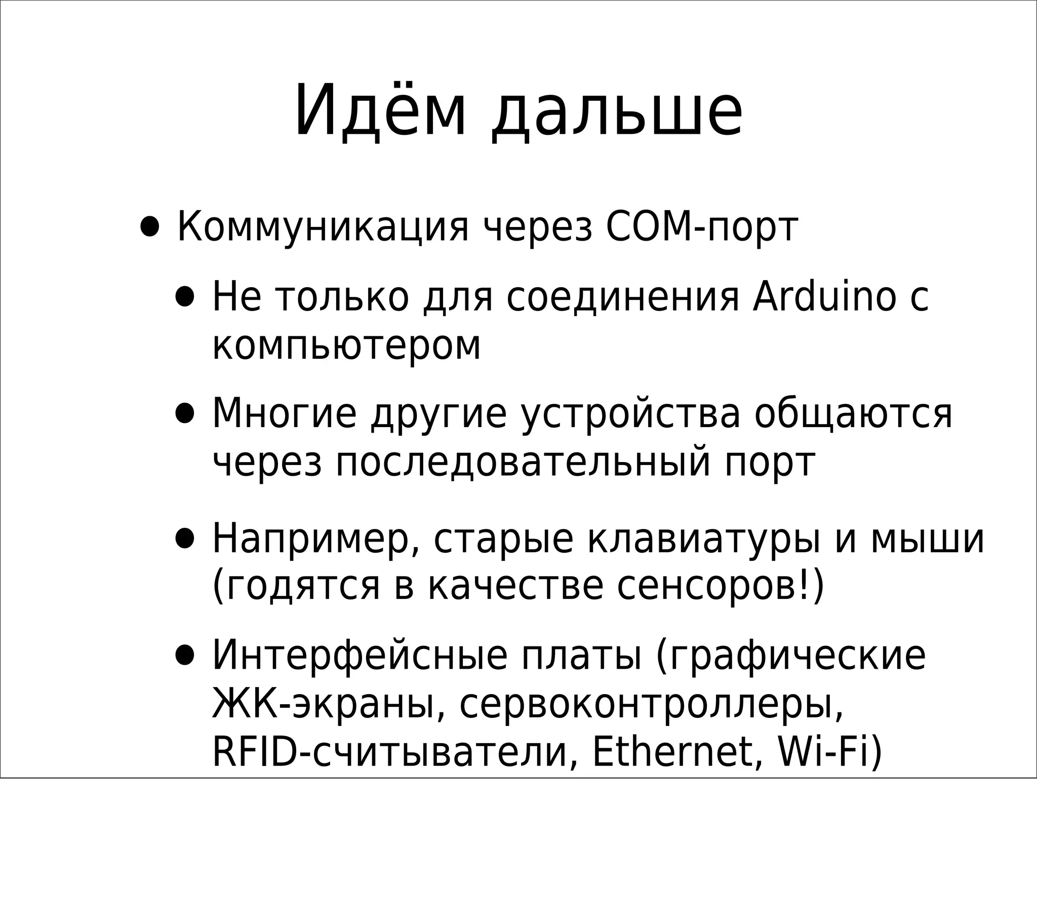 Идём дальше
•Коммуникация через COM-порт
•Не только для соединения Arduino с
компьютером
•Многие другие устройства общаются
через последовательный порт
•Например, старые клавиатуры и мыши
(годятся в качестве сенсоров!)
•Интерфейсные платы (графические
ЖК-экраны, сервоконтроллеры,
RFID-считыватели, Ethernet, Wi-Fi)
 