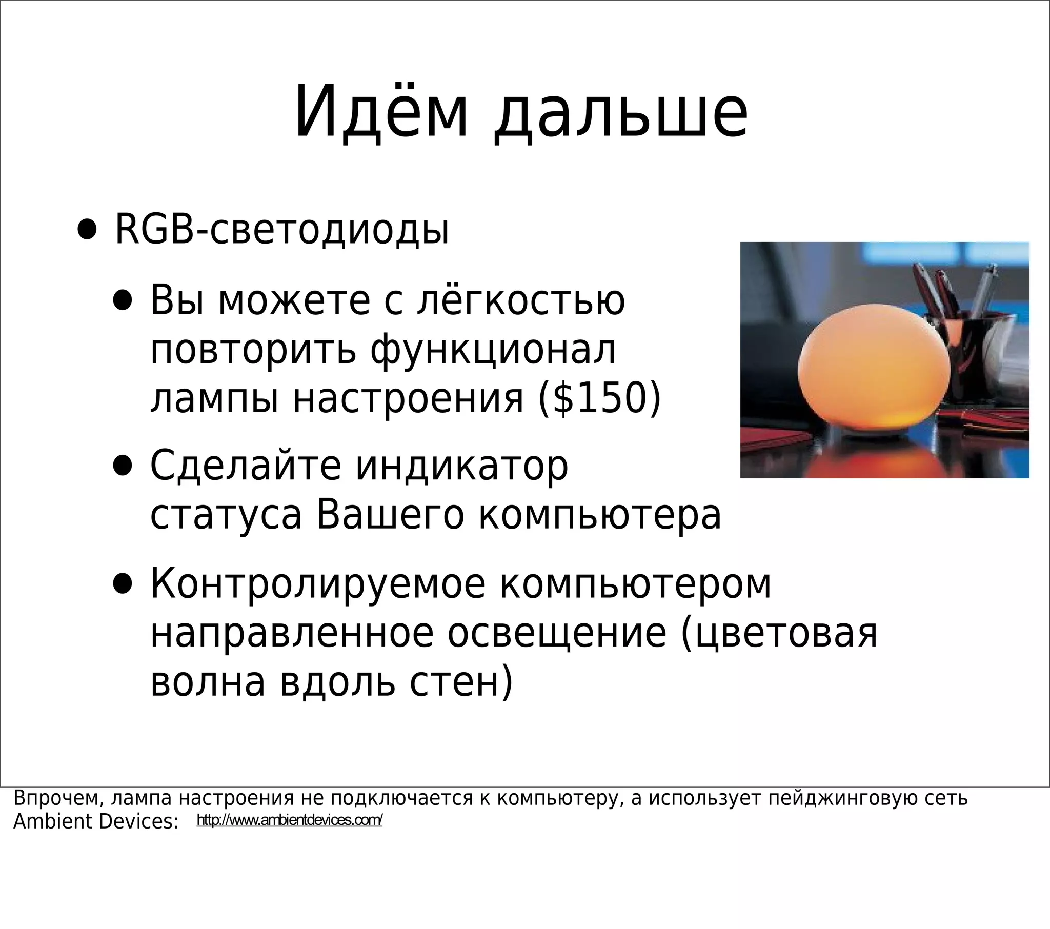 Идём дальше
•RGB-светодиоды
•Вы можете с лёгкостью
повторить функционал
лампы настроения ($150)
•Сделайте индикатор
статуса Вашего компьютера
•Контролируемое компьютером
направленное освещение (цветовая
волна вдоль стен)
Впрочем, лампа настроения не подключается к компьютеру, а использует пейджинговую сеть
Ambient Devices: http://www.ambientdevices.com/
 