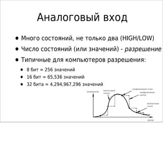 Аналоговый вход
•Много состояний, не только два (HIGH/LOW)
•Число состояний (или значений) - разрешение
•Типичные для компьютеров разрешения:
• 8 бит = 256 значений
• 16 бит = 65,536 значений
• 32 бита = 4,294,967,296 значений
 