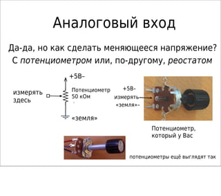 Аналоговый вход
Да-да, но как сделать меняющееся напряжение?
С потенциометром или, по-другому, реостатом
+5В–
измерять
«земля»–
50k
Потенциометр,
который у Вас
потенциометры ещё выглядят так
измерять
здесь
«земля»
+5В–
Потенциометр
50 кОм
 