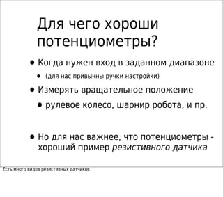 Для чего хороши
потенциометры?
•Когда нужен вход в заданном диапазоне
• (для нас привычны ручки настройки)
•Измерять вращательное положение
•рулевое колесо, шарнир робота, и пр.
•Но для нас важнее, что потенциометры -
хороший пример резистивного датчика
Есть много видов резистивных датчиков
 