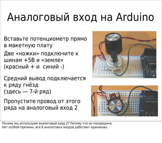 Аналоговый вход на Arduino
Две «ножки» подключите к
шинам +5В и «земле»
(красный + и синий -)
Средний вывод подключается
к ряду гнёзд
(здесь — 7-й ряд)
Пропустите провод от этого
ряда на аналоговый вход 2
Вставьте потенциометр прямо
в макетную плату
Почему мы используем аналоговый вход 2? Потому что он посередине.
Нет особой причины, все 6 аналоговых входов работают одинаково.
 