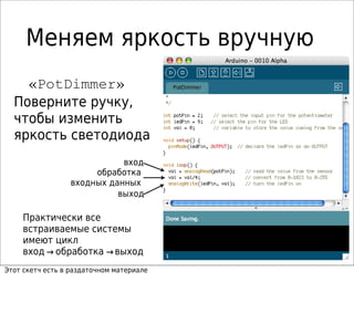 Меняем яркость вручную
«PotDimmer»
Поверните ручку,
чтобы изменить
яркость светодиода
обработка
входных данных
вход
выход
Практически все
встраиваемые системы
имеют цикл
вход обработка выход→ →
Этот скетч есть в раздаточном материале
 