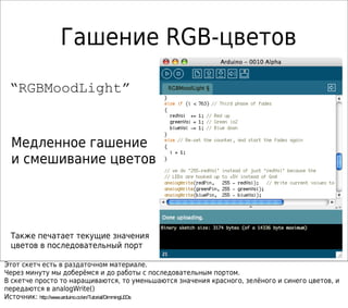 Гашение RGB-цветов
“RGBMoodLight”
Медленное гашение
и смешивание цветов
Также печатает текущие значения
цветов в последовательный порт
Этот скетч есть в раздаточном материале.
Через минуту мы доберёмся и до работы с последовательным портом.
В скетче просто то наращиваются, то уменьшаются значения красного, зелёного и синего цветов, и
передаются в analogWrite()
Источник: http://www.arduino.cc/en/Tutorial/DimmingLEDs
 