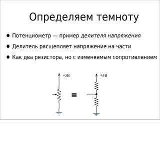 Определяем темноту
•Потенциометр — пример делителя напряжения
•Делитель расщепляет напряжение на части
•Как два резистора, но с изменяемым сопротивлением
+5В +5В
 