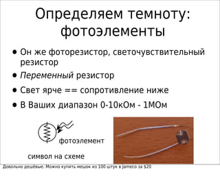 Определяем темноту:
фотоэлементы
•Он же фоторезистор, светочувствительный
резистор
•Переменный резистор
•Свет ярче == сопротивление ниже
•В Ваших диапазон 0-10кОм - 1МОм
символ на схеме
Довольно дешёвые. Можно купить мешок из 100 штук в Jameco за $20
фотоэлемент
 